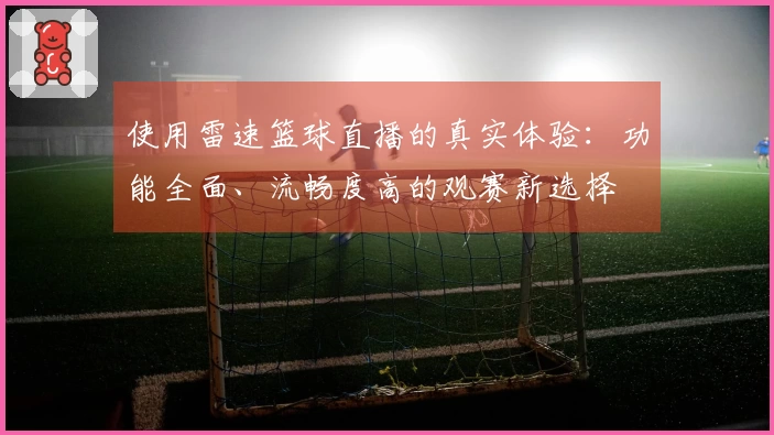 使用雷速篮球直播的真实体验：功能全面、流畅度高的观赛新选择