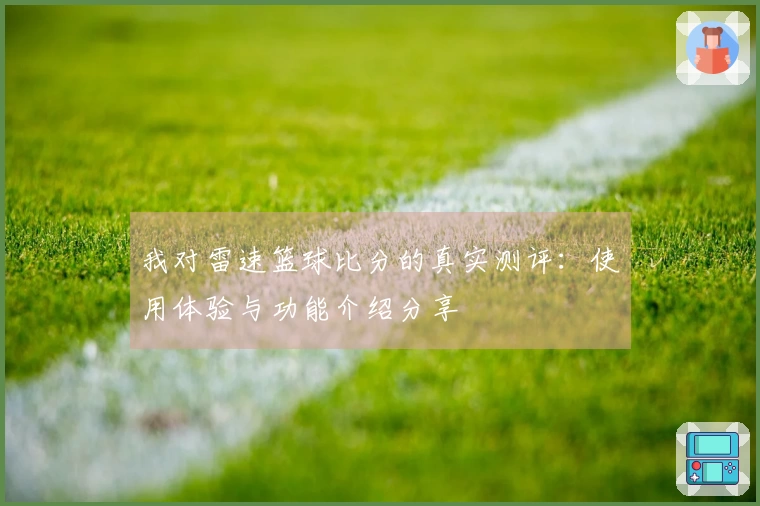 我对雷速篮球比分的真实测评：使用体验与功能介绍分享