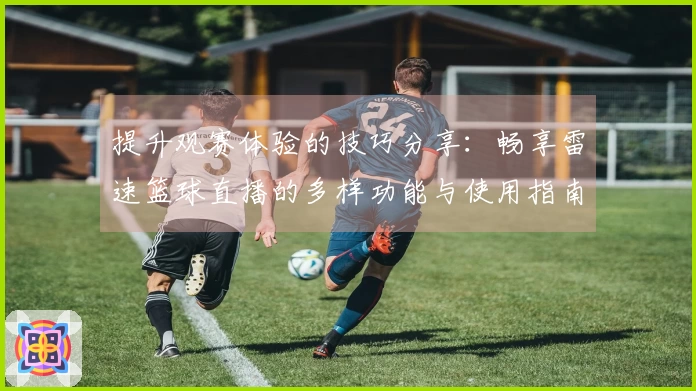 提升观赛体验的技巧分享：畅享雷速篮球直播的多样功能与使用指南
