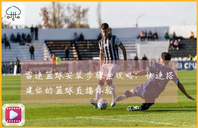 雷速篮球安装步骤全攻略：快速搭建你的篮球直播体验